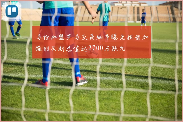 马伦加盟罗马交易细节曝光租借加强制买断总值达2700万欧元