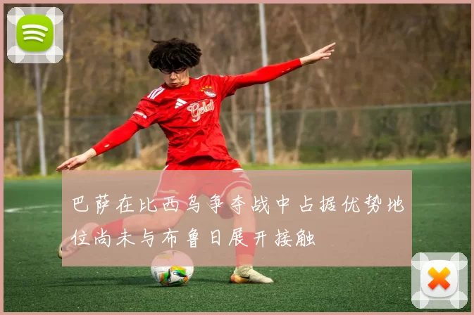 巴萨在比西乌争夺战中占据优势地位尚未与布鲁日展开接触