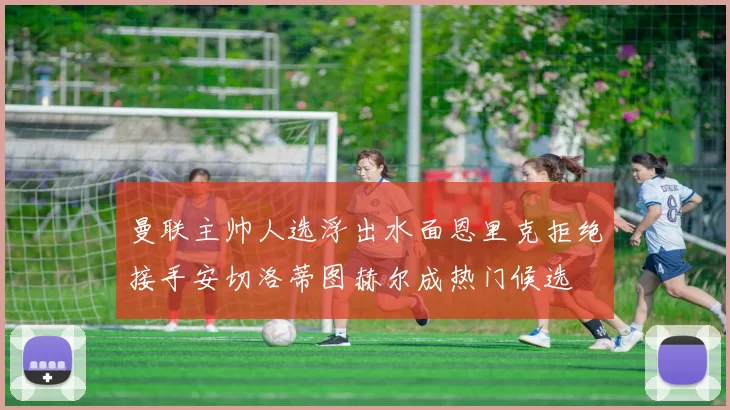 曼联主帅人选浮出水面恩里克拒绝接手安切洛蒂图赫尔成热门候选