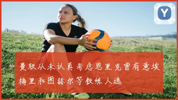 曼联从未认真考虑恩里克曾有意埃梅里和图赫尔等教练人选