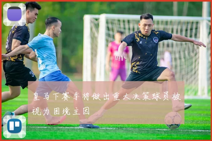 皇马下赛季将做出重大决策球员被视为困境主因