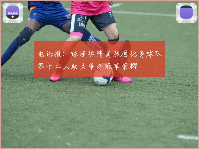 电讯报：球迷热情高涨愿化身球队第十二人助力争夺冠军荣耀