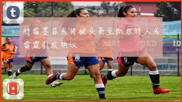 特雷墨菲或将被交易至凯尔特人或雷霆引发热议