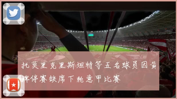 托莫里克里斯坦特等五名球员因黄牌停赛缺席下轮意甲比赛