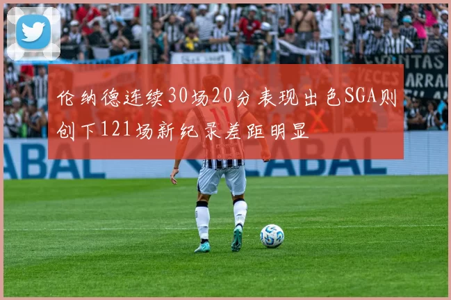 伦纳德连续30场20分表现出色SGA则创下121场新纪录差距明显