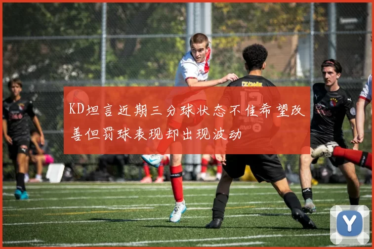 KD坦言近期三分球状态不佳希望改善但罚球表现却出现波动