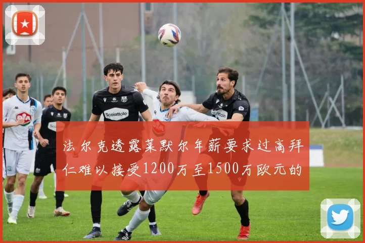 法尔克透露莱默尔年薪要求过高拜仁难以接受1200万至1500万欧元的报价