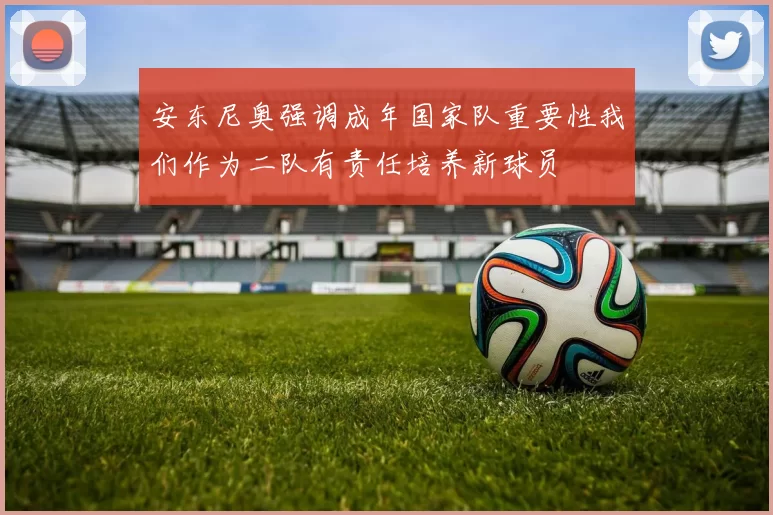 安东尼奥强调成年国家队重要性我们作为二队有责任培养新球员